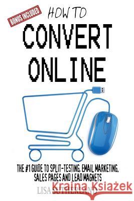How to Convert Online: The #1 Guide to Split-Testing, Email Marketing, Sales Pages and Lead Magnets Lisa Sutherland 9781544014456 Createspace Independent Publishing Platform