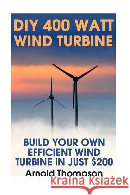 DIY 400 Watt Wind Turbine: Build Your Own Efficient Wind Turbine In Just $200: (Wind Power, Power Generation) Thompson, Arnold 9781544163314 Createspace Independent Publishing Platform