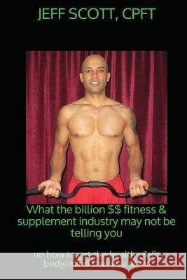 What the billion dollar fitness & supplement industry may not be telling you: on how to get the healthy & fit body/mind that you want Scott, Jeff 9781544213279 Createspace Independent Publishing Platform