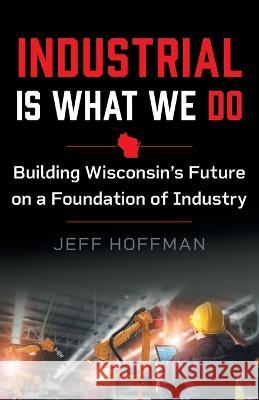 Industrial Is What We Do: Building Wisconsin's Future on a Foundation of Industry Jeff Hoffman 9781544532806 Houndstooth Press