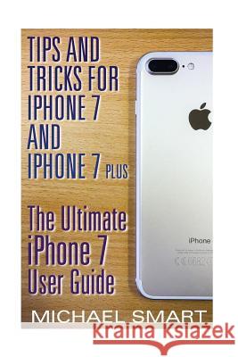 Tips and Tricks for iPhone 7 and iPhone 7 Plus: The Ultimate iPhone 7 User Guide: (iPhone 7 User Guide, iPhone 7 User Manual) Michael Smart 9781545483725 Createspace Independent Publishing Platform