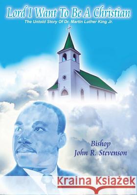 Lord I Want To Be A Christian: The Untold Story Of Dr. Martin Luther King Jr. Bishop John R Stevenson 9781545652329