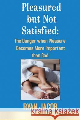 Pleasured but not Satisfied: The Danger when Pleasure Becomes More Important than God Ryan Jacob 9781545677292 Xulon Press