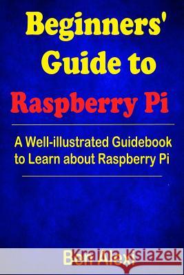 Beginners' Guide to Raspberry Pi: A Well-illustrated Guidebook to Learn about Raspberry Pi Alexi, Ben 9781546542766 Createspace Independent Publishing Platform
