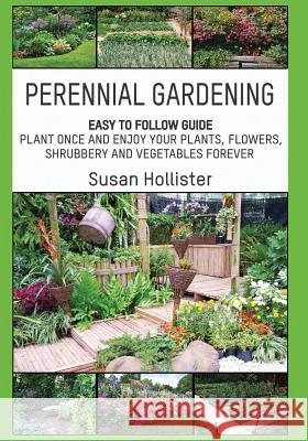 Perennial Gardening: Easy To Follow Guide: Plant Once And Enjoy Your Plants, Flowers, Shrubbery and Vegetables Forever Susan Hollister 9781546851011 Createspace Independent Publishing Platform