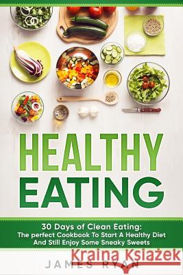 Healthy Eating: 30 Days of Clean Eating: The Perfect Cookbook To Start A Healthy Diet And Still enjoy Some Sneaky Sweets Ryan, James 9781546891673