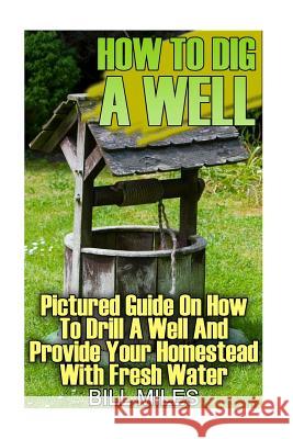 How To Dig A Well: Pictured Guide On How To Drill A Well And Provide Your Homestead With Fresh Water: (How To Drill A Well) Miles, Bill 9781547023875 Createspace Independent Publishing Platform