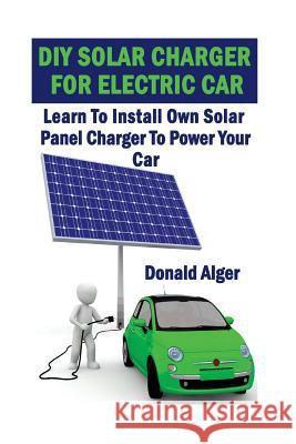 DIY Solar Charger For Electric Car: Learn To Install Own Solar Panel Charger To Power Your Car: (Energy Independence, Lower Bills & Off Grid Living) Alger, Donald 9781547027583 Createspace Independent Publishing Platform