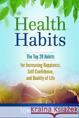 Health Habits: The Top 20 Habits for Increasing Happiness, Self-Confidence, and Quality of Life Tom Shepherd 9781548139292 Createspace Independent Publishing Platform
