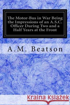 The Motor-Bus in War Being the Impressions of an A.S.C. Officer During Two and a Half Years at the Front A. M. Beatson 9781548185220