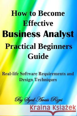 How to Become Effective Business Analyst Practical Beginners Guide: Real-Life Software Requirements and Design Techniques Syed Awais Rizvi 9781548189570 Createspace Independent Publishing Platform