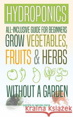 Hydroponics: All-Inclusive Guide for Beginners to Grow Fruits, Vegetables & Herbs Without a Garden Anthony Green 9781548317898 Createspace Independent Publishing Platform