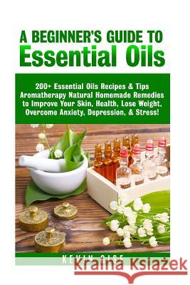 Essential Oils: A Beginner's Guide to Essential Oils. 200+ Essential Oils Recipes & Tips! Kevin Gise 9781548373337