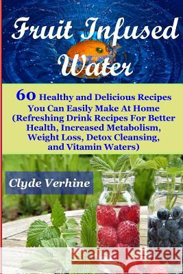 Fruit Infused Water 60 Healthy and DeliciousRecipes You Can Easily Make At Home (Refreshing Drink Recipes For Better Health, Increased Metabolism, Wei Verhine, Clyde 9781548459642 Createspace Independent Publishing Platform