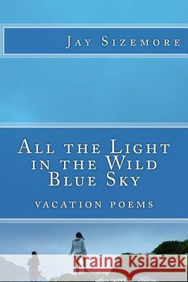 All the Light in the Wild Blue Sky: vacation poems Sizemore, Jay 9781548657758 Createspace Independent Publishing Platform