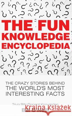 The Fun Knowledge Encyclopedia: The Crazy Stories Behind the World's Most Interesting Facts Bill O'Neill 9781548667986