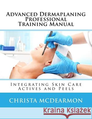 Advanced Dermaplaning Professional Training Manual: Integrating Skin Care Actives and Peels Christa McDearmon 9781548696269
