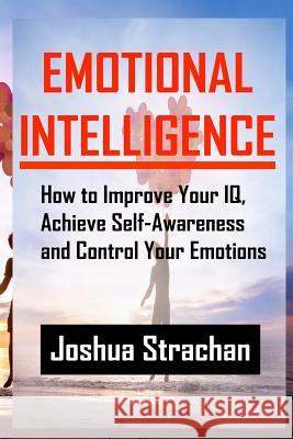 Emotional Intelligence: How to Improve Your Iq, Achieve Self-Awareness and Control Your Emotions Strachan, Joshua 9781548726713