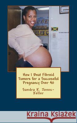 How I Beat Fibroid Tumors for a Successful Pregnancy Over 40 Sandra K. Jones-Keller 9781548959548