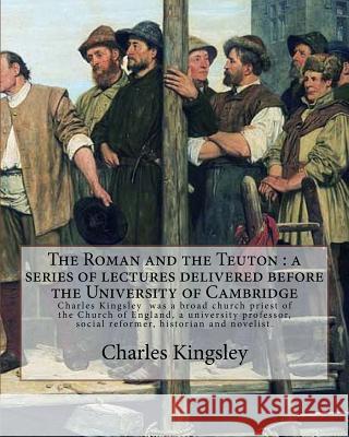 The Roman and the Teuton: a series of lectures delivered before the University of Cambridge By: Charles Kingsley: Charles Kingsley (12 June 1819 Kingsley, Charles 9781548963460