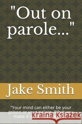 Out on Parole...: Your Mind Can Either Be Your Prison or Your Palace. What You Make It Is Yours to Decide. Smith, Jake 9781549895036