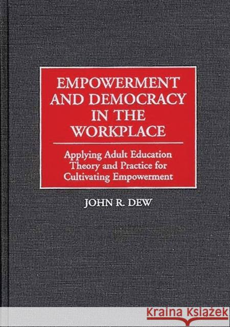 Empowerment and Democracy in the Workplace: Applying Adult Education Theory and Practice for Cultivating Empowerment Dew, John R. 9781567200942 Quorum Books