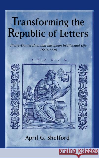 Transforming the Republic of Letters: Pierre-Daniel Huet and European Intellectual Life, 1650-1720 April G. Shelford 9781580462433
