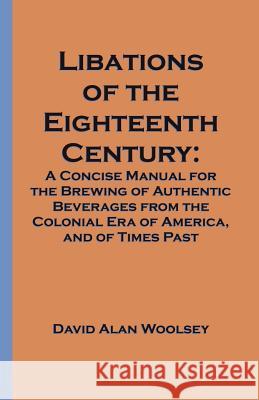 Libations of the Eighteenth Century: A Concise Manual for the Brewing of Authentic Beverages from the Colonial Era of America, and of Times Past Woolsey, David A. 9781581126563 Universal Publishers