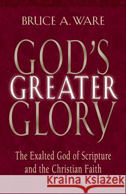 God's Greater Glory: The Exalted God of Scripture and the Christian Faith Bruce A. Ware 9781581344431