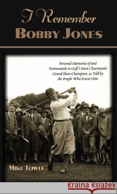 I Remember Bobby Jones: Personal Memories of and Testimonials to Golf's Most Charismatic Grand Slam Champion as Told by the People Who Knew Hi Mike Towle 9781581821550