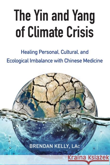 The Yin and Yang of Climate Crisis: Healing Personal, Cultural, and Ecological Imbalance with Chinese Medicine Brendan Kelly 9781583949511