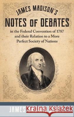 James Madison's Notes of Debates in the Federal Convention of 1787 and their Relation to a More Perfect Society of Nations (1918) James Brown Scott 9781584771647