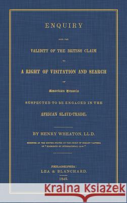 Enquiry Into the Validity of the British Claim to a Right of Visitation and Search of American Vessels Suspected to be Engaged in the African Slave-Tr Wheaton, Henry 9781584774075 Lawbook Exchange, Ltd.
