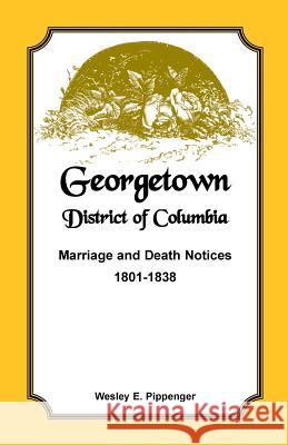 Georgetown, District of Columbia, Marriage and Death Notices, 1801-1838 Wesley E. Pippenger   9781585499458 Heritage Books Inc