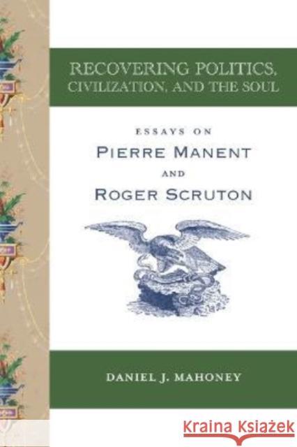 Recovering Politics, Civilization, and the Soul: Essays on Pierre Manent and Roger Scruton Mahoney, Daniel J. 9781587317088