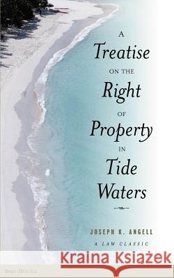 A Treatise on the Right of Property in Tide Waters: And in the Soil and Shores Thereof to Which is Added an Appendix, Containing the Principal Adjudge Angell, Joseph Kinnicut 9781587981050 Beard Books