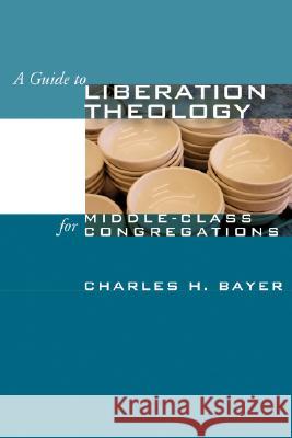 A Guide to Liberation Theology for Middle-Class Congregations Charles H. Bayer 9781592449033 Wipf & Stock Publishers