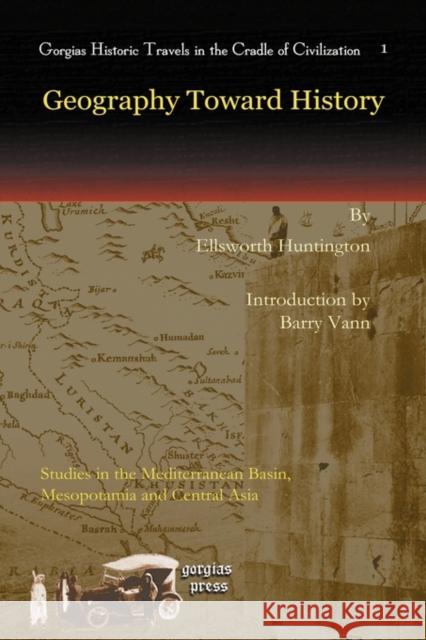 Geography Toward History: Studies in the Mediterranean Basin, Mesopotamia and Central Asia Ellsworth Huntington, Barry Vann 9781593338619 Gorgias Press