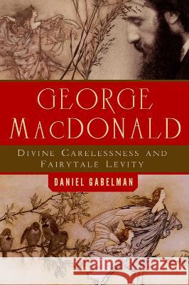 George MacDonald: Divine Carelessness and Fairytale Levity Daniel Gabelman 9781602587830 Baylor University Press