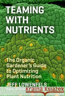 Teaming with Nutrients: The Organic Gardener’s Guide to Optimizing Plant Nutrition Jeff Lowenfels 9781604693140