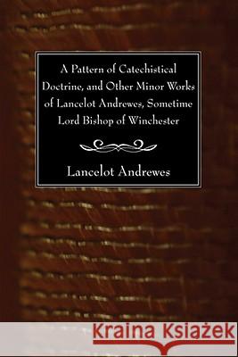 A Pattern of Catechistical Doctrine, and Other Minor Works of Lancelot Andrewes, Sometime Lord Bishop of Winchester Lancelot Andrewes 9781606081235 Wipf & Stock Publishers