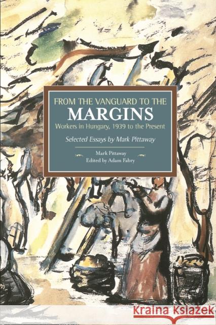 From the Vanguard to the Margins: Workers in Hungary, 1939 to the Present: Selected Essays by Mark Pittaway Mark Pittaway Adam Fabry 9781608464777 Haymarket Books