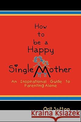 How to Be a Happy Single Mother: An Inspirational Guide to Parenting Alone Orit Sutton 9781608607303 Strategic Book Publishing
