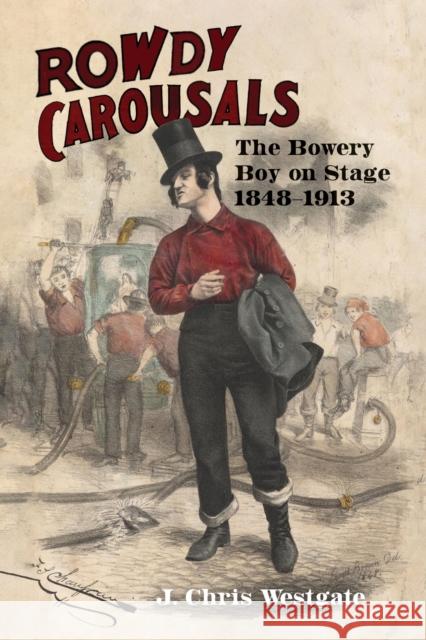 Rowdy Carousals: The Bowery Boy on Stage, 1848-1913 J. Chris Westgate 9781609389475 University of Iowa Press