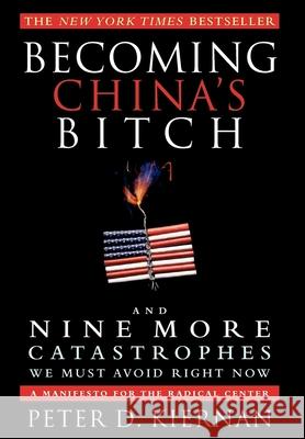 Becoming China's Bitch and Nine More Catastrophes We Must Avoid Right Now: A Manifesto for the Radical Center Peter D. Kiernan 9781618580054 Turner (TN)