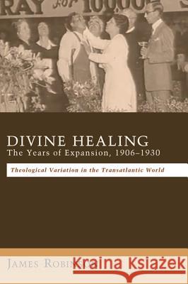 Divine Healing: The Years of Expansion, 1906-1930: Theological Variation in the Transatlantic World Robinson, James 9781620328514