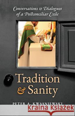 Tradition and Sanity: Conversations & Dialogues of a Postconciliar Exile Peter A. Kwasniewski 9781621384175 Angelico Press