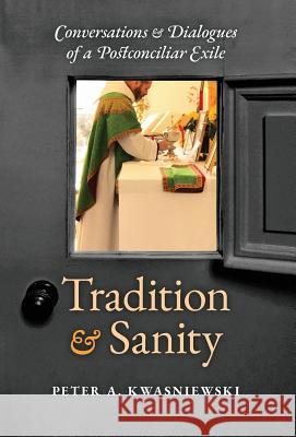 Tradition and Sanity: Conversations & Dialogues of a Postconciliar Exile Peter A. Kwasniewski 9781621384182 Angelico Press