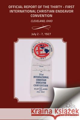 The Official Report Of The Thirty - First International Christian Endeavor Convention: Held in Cleveland, Ohio July 2 - 7, 1927 The United Society of Christian Endeavor 9781621713029 First Fruits Press