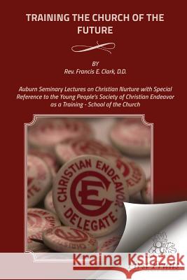 Training the Church of the Future: Auburn Seminary Lectures on Christian Nurture with Special Reference to the Young People's Society of Christian End Rev Francis E. Clark 9781621713418